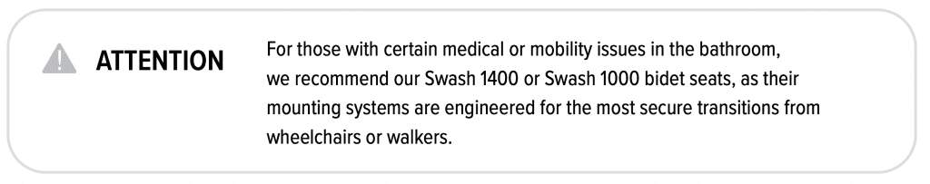 For those with certain medical or mobility issues in the bathroom, we recommend out Swash 1400 or Swash 1000 bidet seats, ad their mounting systems are engineered for the most secure transition from wheelchairs or walkers.